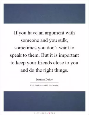 If you have an argument with someone and you sulk, sometimes you don’t want to speak to them. But it is important to keep your friends close to you and do the right things Picture Quote #1