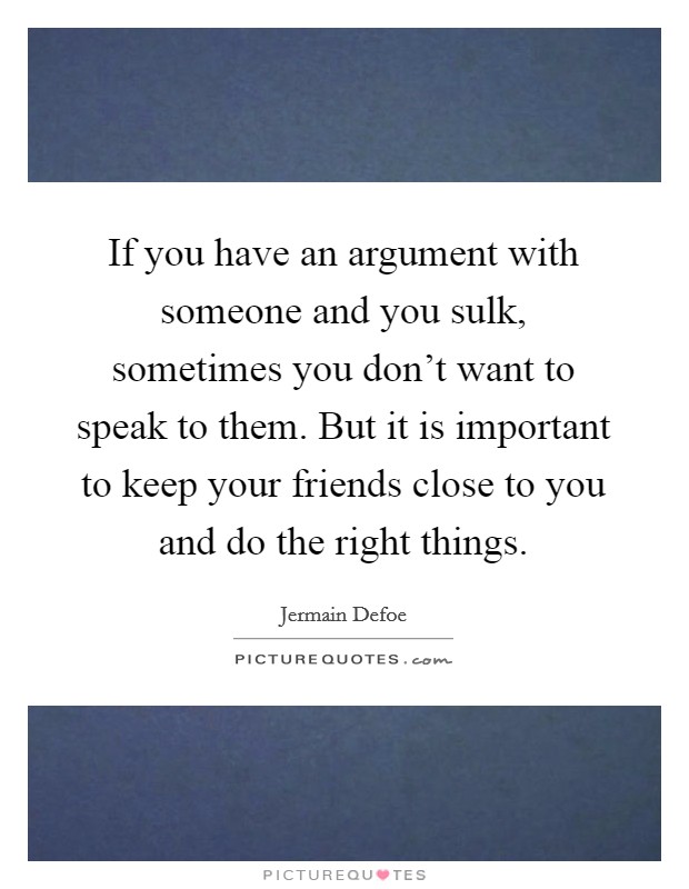 If you have an argument with someone and you sulk, sometimes you don't want to speak to them. But it is important to keep your friends close to you and do the right things. Picture Quote #1