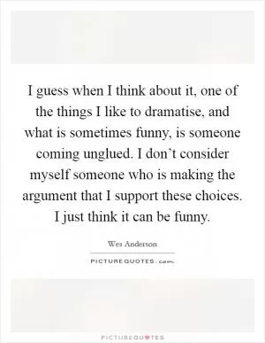 I guess when I think about it, one of the things I like to dramatise, and what is sometimes funny, is someone coming unglued. I don’t consider myself someone who is making the argument that I support these choices. I just think it can be funny Picture Quote #1