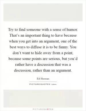Try to find someone with a sense of humor. That’s an important thing to have because when you get into an argument, one of the best ways to diffuse it is to be funny. You don’t want to hide away from a point, because some points are serious, but you’d rather have a discussion that was a discussion, rather than an argument Picture Quote #1