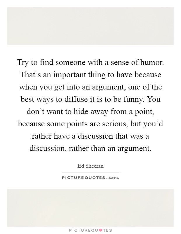 Try to find someone with a sense of humor. That's an important thing to have because when you get into an argument, one of the best ways to diffuse it is to be funny. You don't want to hide away from a point, because some points are serious, but you'd rather have a discussion that was a discussion, rather than an argument. Picture Quote #1