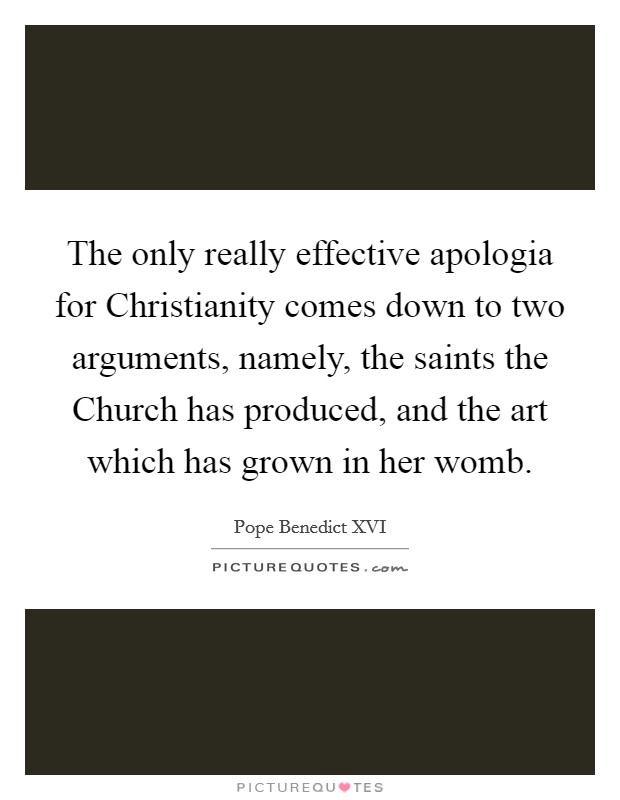 The only really effective apologia for Christianity comes down to two arguments, namely, the saints the Church has produced, and the art which has grown in her womb. Picture Quote #1