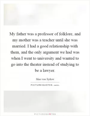 My father was a professor of folklore, and my mother was a teacher until she was married. I had a good relationship with them, and the only argument we had was when I went to university and wanted to go into the theater instead of studying to be a lawyer Picture Quote #1