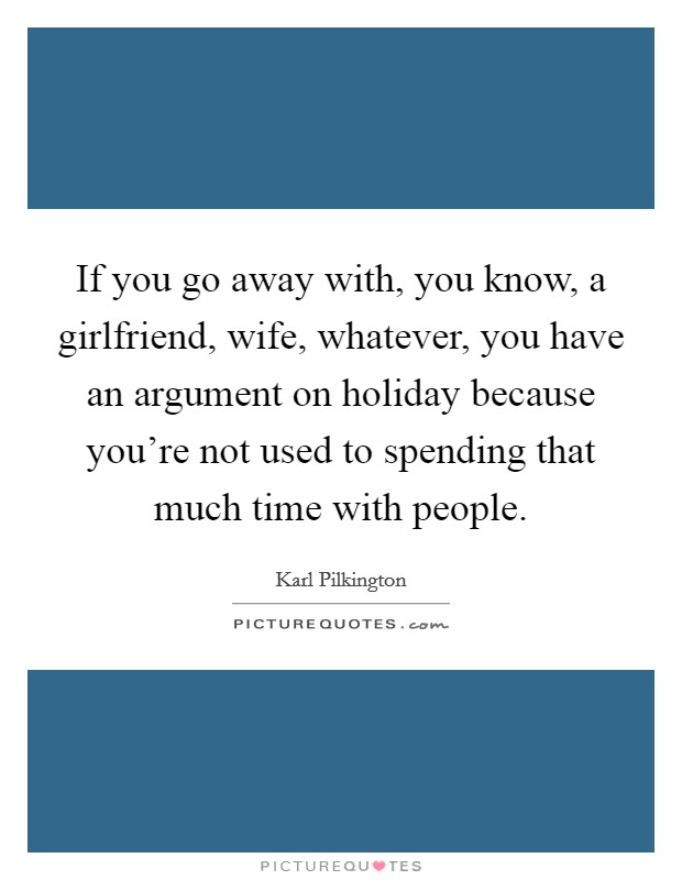 If you go away with, you know, a girlfriend, wife, whatever, you have an argument on holiday because you're not used to spending that much time with people. Picture Quote #1