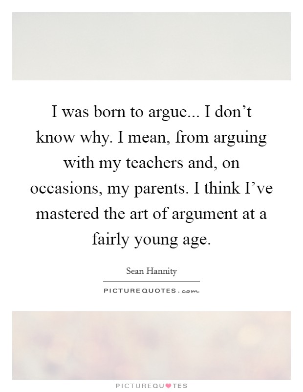 I was born to argue... I don't know why. I mean, from arguing with my teachers and, on occasions, my parents. I think I've mastered the art of argument at a fairly young age. Picture Quote #1