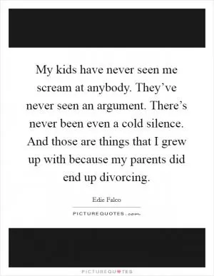 My kids have never seen me scream at anybody. They’ve never seen an argument. There’s never been even a cold silence. And those are things that I grew up with because my parents did end up divorcing Picture Quote #1