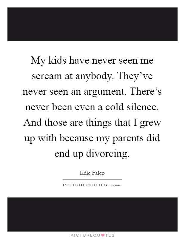 My kids have never seen me scream at anybody. They've never seen an argument. There's never been even a cold silence. And those are things that I grew up with because my parents did end up divorcing. Picture Quote #1
