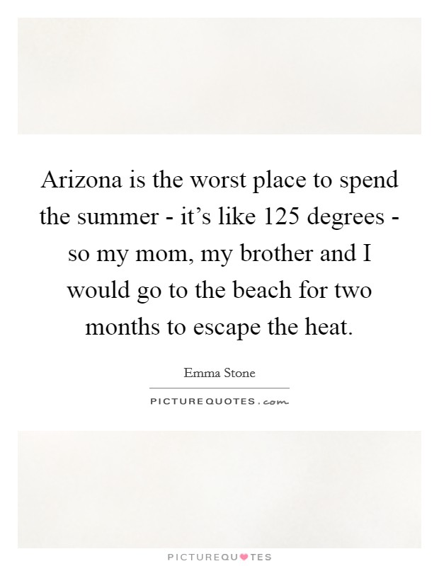 Arizona is the worst place to spend the summer - it's like 125 degrees - so my mom, my brother and I would go to the beach for two months to escape the heat. Picture Quote #1
