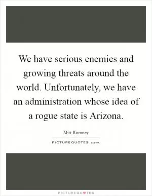 We have serious enemies and growing threats around the world. Unfortunately, we have an administration whose idea of a rogue state is Arizona Picture Quote #1