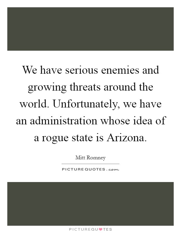 We have serious enemies and growing threats around the world. Unfortunately, we have an administration whose idea of a rogue state is Arizona. Picture Quote #1