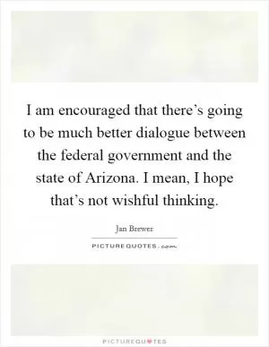I am encouraged that there’s going to be much better dialogue between the federal government and the state of Arizona. I mean, I hope that’s not wishful thinking Picture Quote #1