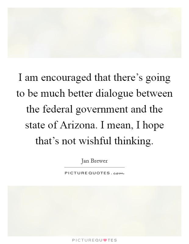 I am encouraged that there's going to be much better dialogue between the federal government and the state of Arizona. I mean, I hope that's not wishful thinking. Picture Quote #1