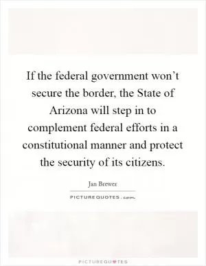 If the federal government won’t secure the border, the State of Arizona will step in to complement federal efforts in a constitutional manner and protect the security of its citizens Picture Quote #1