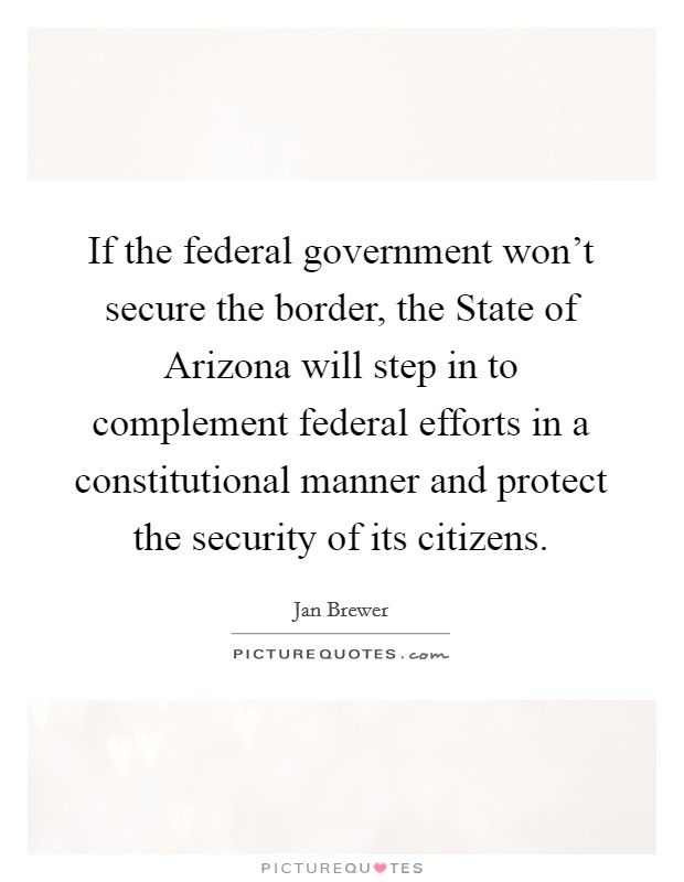 If the federal government won't secure the border, the State of Arizona will step in to complement federal efforts in a constitutional manner and protect the security of its citizens. Picture Quote #1
