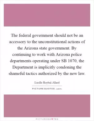 The federal government should not be an accessory to the unconstitutional actions of the Arizona state government. By continuing to work with Arizona police departments operating under SB 1070, the Department is implicitly condoning the shameful tactics authorized by the new law Picture Quote #1
