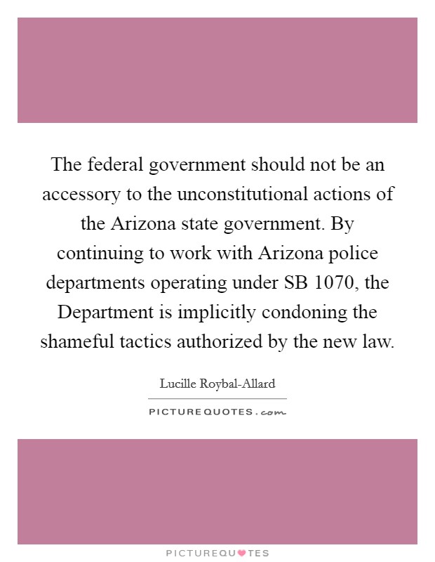 The federal government should not be an accessory to the unconstitutional actions of the Arizona state government. By continuing to work with Arizona police departments operating under SB 1070, the Department is implicitly condoning the shameful tactics authorized by the new law. Picture Quote #1