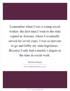 I remember when I was a young social worker, the first time I went to the state capital in Arizona, where I eventually served for seven years, I was so nervous to go and lobby my state legislators. Because I only had a master’s degree at the time in social work Picture Quote #1