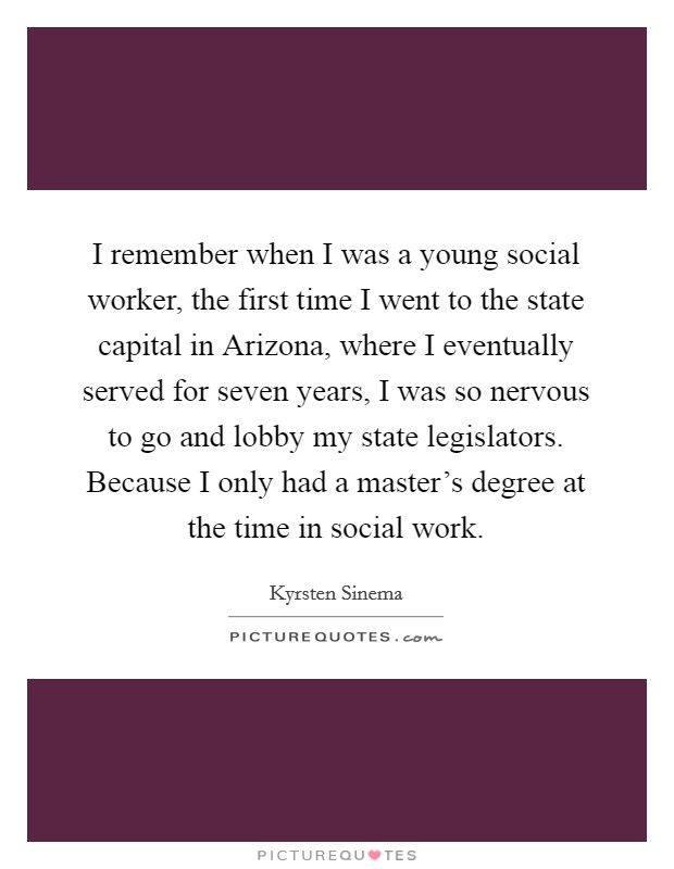 I remember when I was a young social worker, the first time I went to the state capital in Arizona, where I eventually served for seven years, I was so nervous to go and lobby my state legislators. Because I only had a master's degree at the time in social work. Picture Quote #1