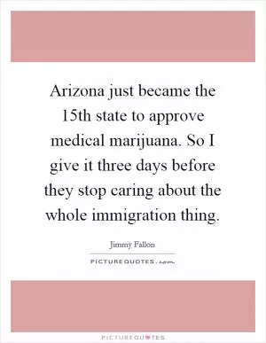 Arizona just became the 15th state to approve medical marijuana. So I give it three days before they stop caring about the whole immigration thing Picture Quote #1