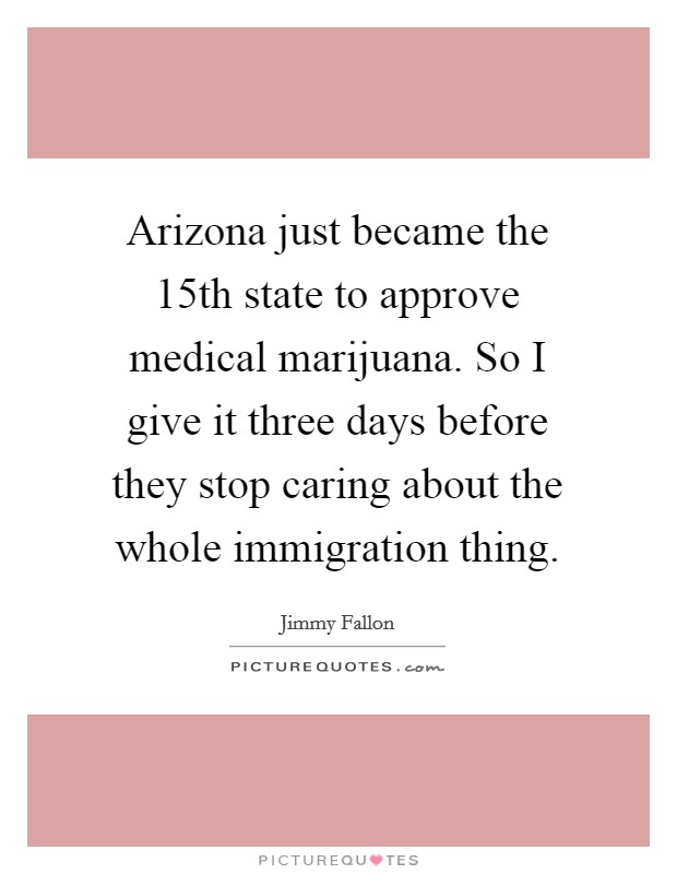 Arizona just became the 15th state to approve medical marijuana. So I give it three days before they stop caring about the whole immigration thing. Picture Quote #1