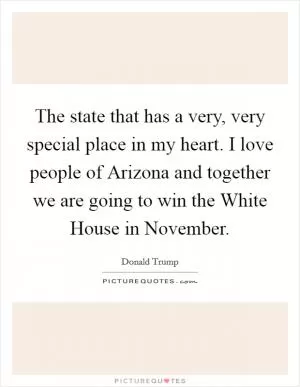 The state that has a very, very special place in my heart. I love people of Arizona and together we are going to win the White House in November Picture Quote #1