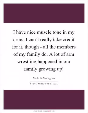 I have nice muscle tone in my arms. I can’t really take credit for it, though - all the members of my family do. A lot of arm wrestling happened in our family growing up! Picture Quote #1
