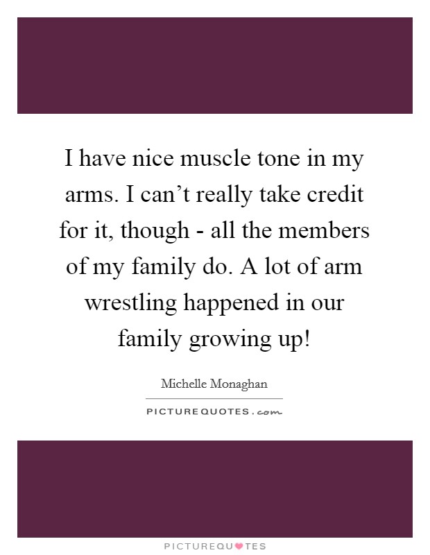 I have nice muscle tone in my arms. I can't really take credit for it, though - all the members of my family do. A lot of arm wrestling happened in our family growing up! Picture Quote #1