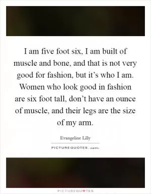 I am five foot six, I am built of muscle and bone, and that is not very good for fashion, but it’s who I am. Women who look good in fashion are six foot tall, don’t have an ounce of muscle, and their legs are the size of my arm Picture Quote #1