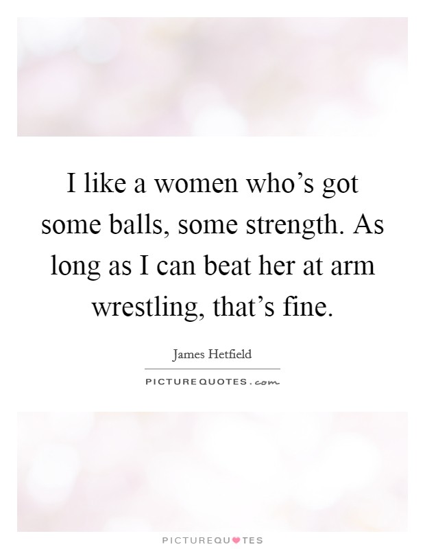 I like a women who's got some balls, some strength. As long as I can beat her at arm wrestling, that's fine. Picture Quote #1