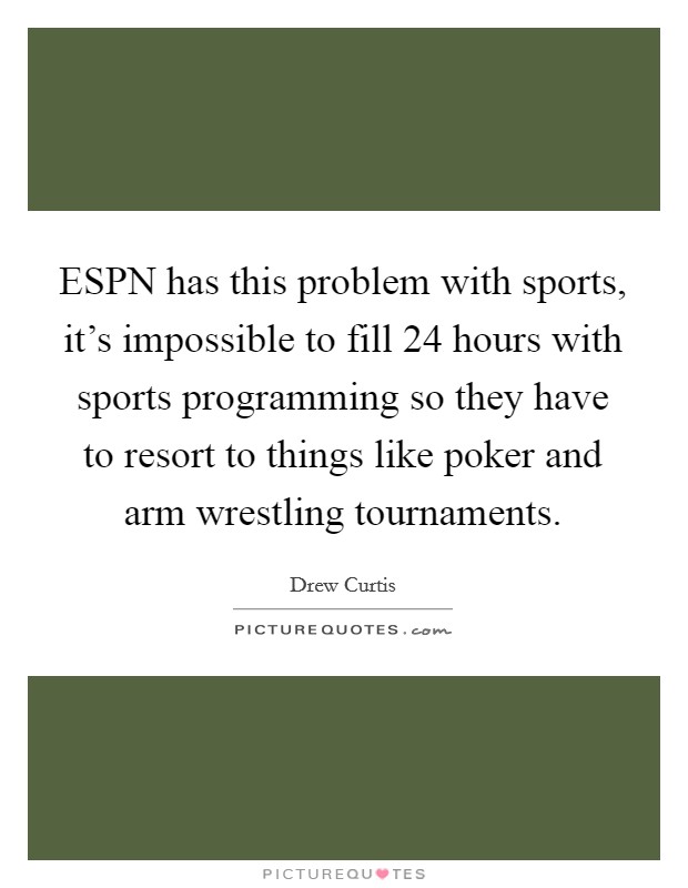 ESPN has this problem with sports, it's impossible to fill 24 hours with sports programming so they have to resort to things like poker and arm wrestling tournaments. Picture Quote #1