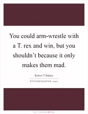 You could arm-wrestle with a T. rex and win, but you shouldn’t because it only makes them mad Picture Quote #1