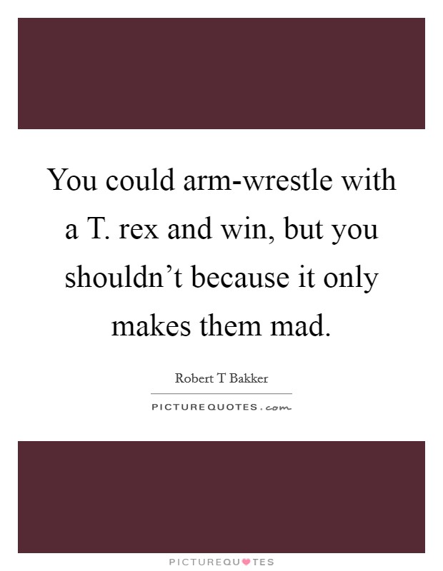 You could arm-wrestle with a T. rex and win, but you shouldn't because it only makes them mad. Picture Quote #1