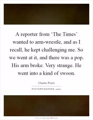 A reporter from ‘The Times’ wanted to arm-wrestle, and as I recall, he kept challenging me. So we went at it, and there was a pop. His arm broke. Very strange. He went into a kind of swoon Picture Quote #1