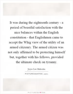 It was during the eighteenth century - a period of boastful satisfaction with the nice balances within the English constitution - that Englishmen came to accept the Whig view of the utility of an armed citizenry. The armed citizen was not only affirmed to be protecting himself but, together with his fellows, provided the ultimate check on tyranny Picture Quote #1