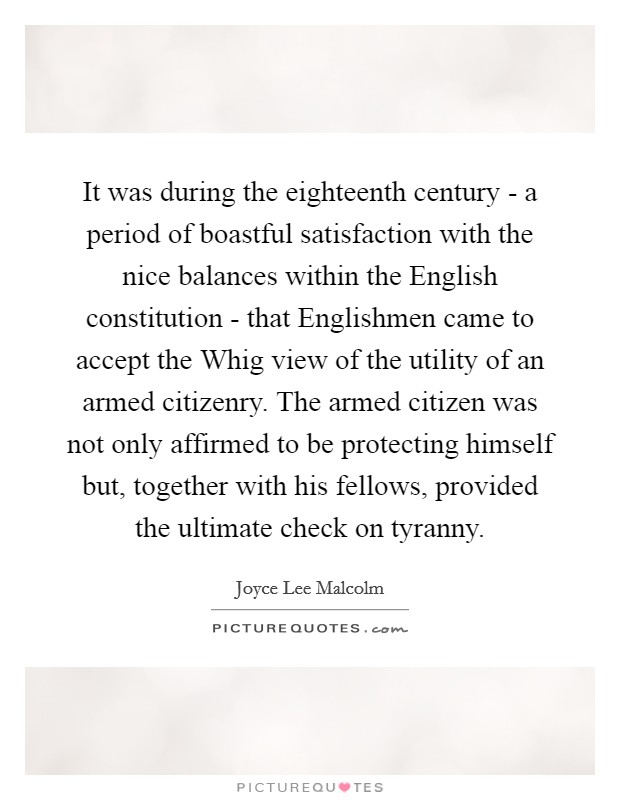 It was during the eighteenth century - a period of boastful satisfaction with the nice balances within the English constitution - that Englishmen came to accept the Whig view of the utility of an armed citizenry. The armed citizen was not only affirmed to be protecting himself but, together with his fellows, provided the ultimate check on tyranny. Picture Quote #1
