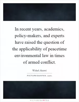 In recent years, academics, policy-makers, and experts have raised the question of the applicability of peacetime environmental law in times of armed conflict Picture Quote #1