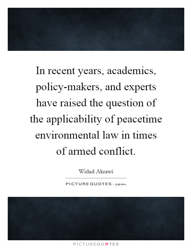 In recent years, academics, policy-makers, and experts have raised the question of the applicability of peacetime environmental law in times of armed conflict. Picture Quote #1
