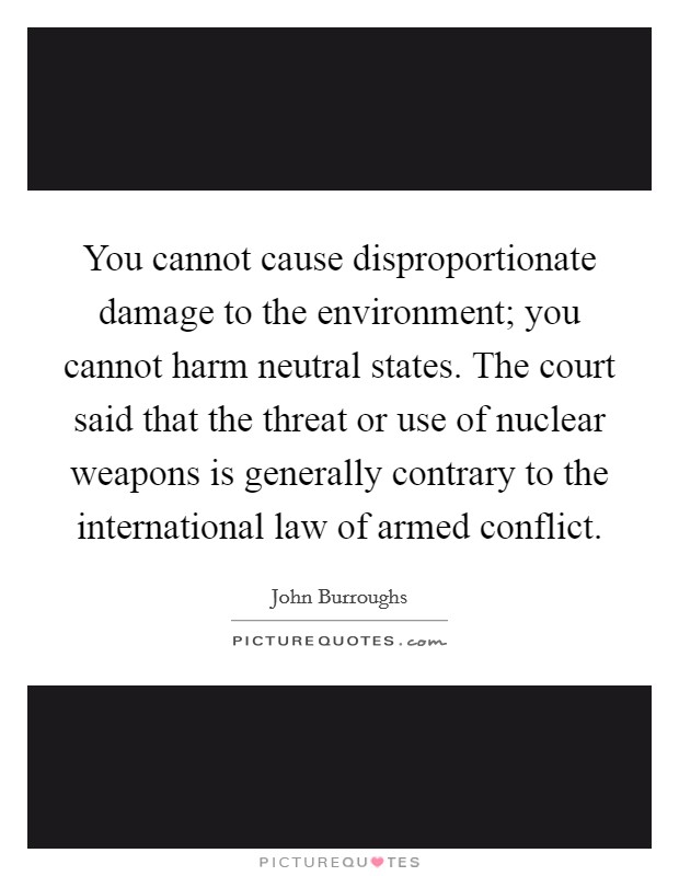 You cannot cause disproportionate damage to the environment; you cannot harm neutral states. The court said that the threat or use of nuclear weapons is generally contrary to the international law of armed conflict. Picture Quote #1