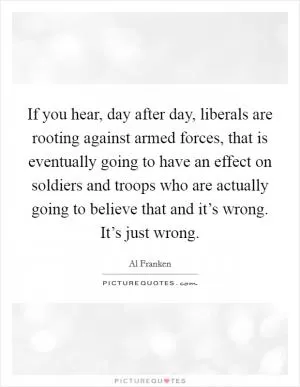 If you hear, day after day, liberals are rooting against armed forces, that is eventually going to have an effect on soldiers and troops who are actually going to believe that and it’s wrong. It’s just wrong Picture Quote #1