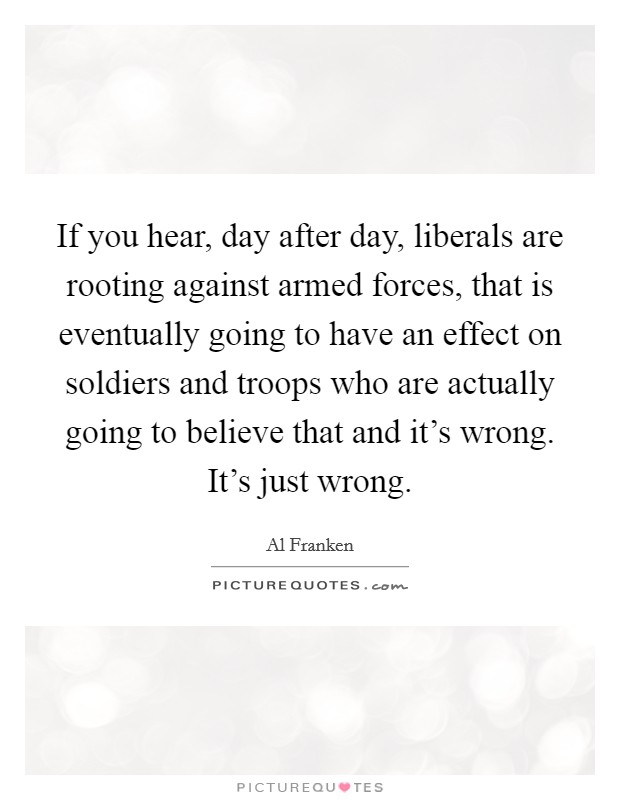 If you hear, day after day, liberals are rooting against armed forces, that is eventually going to have an effect on soldiers and troops who are actually going to believe that and it's wrong. It's just wrong. Picture Quote #1