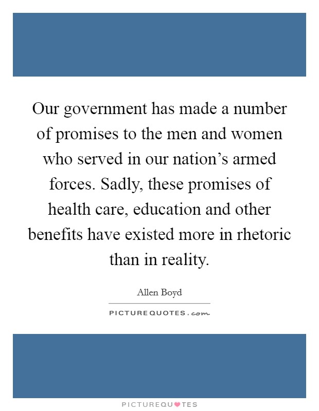 Our government has made a number of promises to the men and women who served in our nation's armed forces. Sadly, these promises of health care, education and other benefits have existed more in rhetoric than in reality. Picture Quote #1