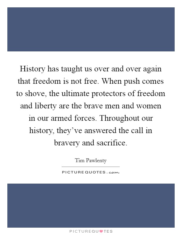 History has taught us over and over again that freedom is not free. When push comes to shove, the ultimate protectors of freedom and liberty are the brave men and women in our armed forces. Throughout our history, they've answered the call in bravery and sacrifice. Picture Quote #1
