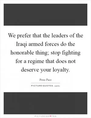 We prefer that the leaders of the Iraqi armed forces do the honorable thing; stop fighting for a regime that does not deserve your loyalty Picture Quote #1