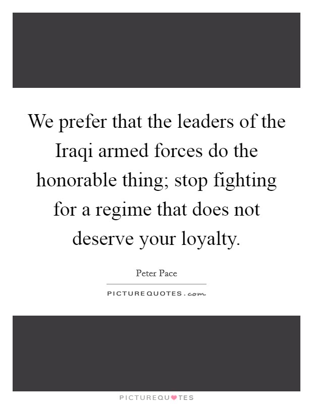 We prefer that the leaders of the Iraqi armed forces do the honorable thing; stop fighting for a regime that does not deserve your loyalty. Picture Quote #1