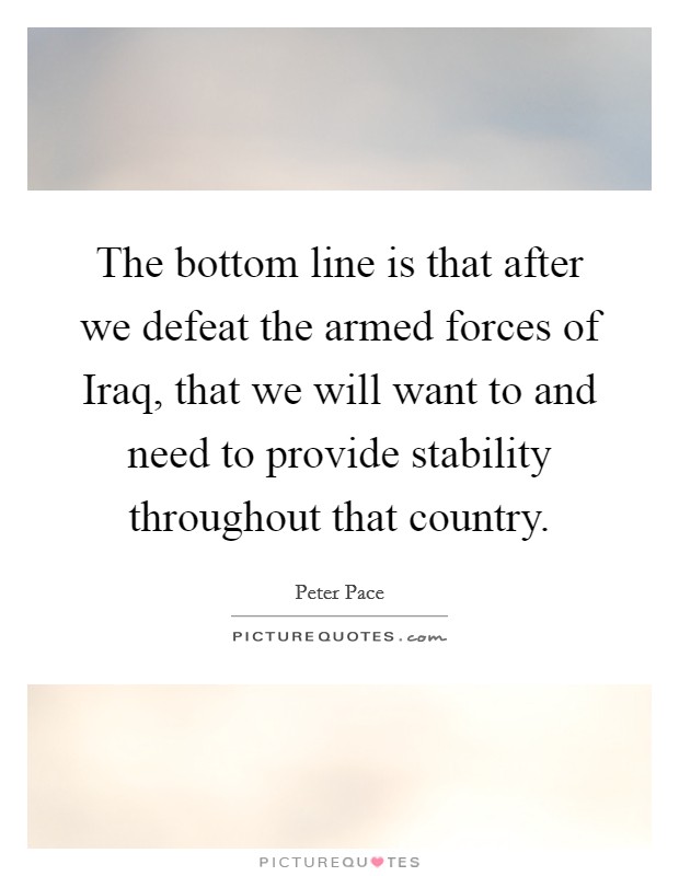 The bottom line is that after we defeat the armed forces of Iraq, that we will want to and need to provide stability throughout that country. Picture Quote #1