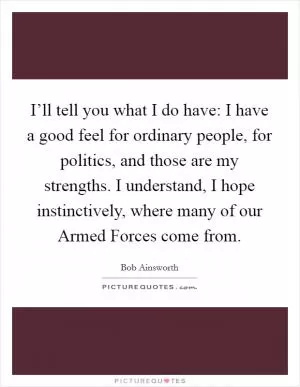 I’ll tell you what I do have: I have a good feel for ordinary people, for politics, and those are my strengths. I understand, I hope instinctively, where many of our Armed Forces come from Picture Quote #1
