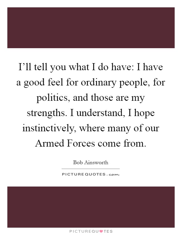 I'll tell you what I do have: I have a good feel for ordinary people, for politics, and those are my strengths. I understand, I hope instinctively, where many of our Armed Forces come from. Picture Quote #1
