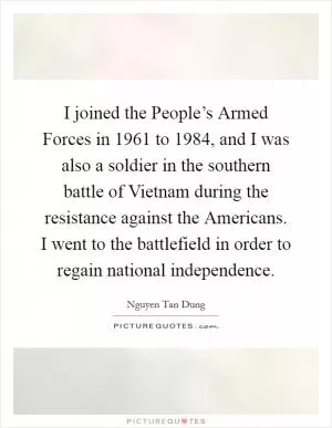 I joined the People’s Armed Forces in 1961 to 1984, and I was also a soldier in the southern battle of Vietnam during the resistance against the Americans. I went to the battlefield in order to regain national independence Picture Quote #1