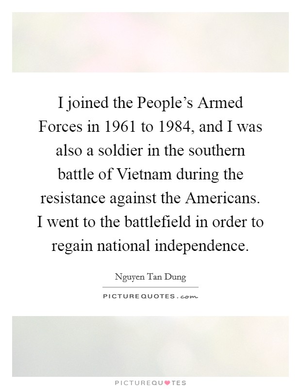 I joined the People's Armed Forces in 1961 to 1984, and I was also a soldier in the southern battle of Vietnam during the resistance against the Americans. I went to the battlefield in order to regain national independence. Picture Quote #1