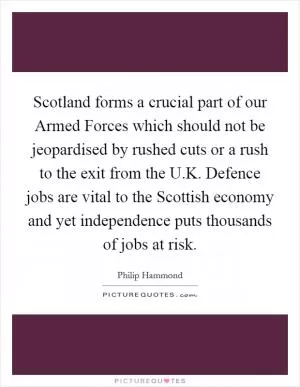Scotland forms a crucial part of our Armed Forces which should not be jeopardised by rushed cuts or a rush to the exit from the U.K. Defence jobs are vital to the Scottish economy and yet independence puts thousands of jobs at risk Picture Quote #1